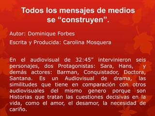 Todos los mensajes de medios
se “construyen”.
Autor: Dominique Forbes
Escrita y Producida: Carolina Mosquera
En el audiovisual de 32:45” intervinieron seis
personajes, dos Protagonistas: Sara, Hans, y
demás actores: Barman, Conquistador, Doctora,
Santana. Es un Audiovisual de drama, las
similitudes que tiene en comparación con otros
audiovisuales del mismo genero porque son
Historias que tratan las cuestiones decisivas en la
vida, como el amor, el desamor, la necesidad de
cariño.
 