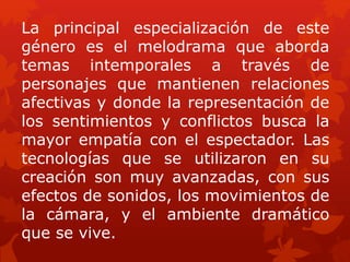 La principal especialización de este
género es el melodrama que aborda
temas intemporales a través de
personajes que mantienen relaciones
afectivas y donde la representación de
los sentimientos y conflictos busca la
mayor empatía con el espectador. Las
tecnologías que se utilizaron en su
creación son muy avanzadas, con sus
efectos de sonidos, los movimientos de
la cámara, y el ambiente dramático
que se vive.
 