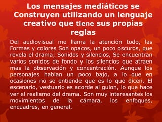 Los mensajes mediáticos se
Construyen utilizando un lenguaje
creativo que tiene sus propias
reglas
Del audiovisual me llama la atención todo, las
Formas y colores Son opacos, un poco oscuros, que
revela el drama; Sonidos y silencios, Se encuentran
varios sonidos de fondo y los silencios que atraen
mas la observación y concentración. Aunque los
personajes hablan un poco bajo, a lo que en
ocasiones no se entiende que es lo que dicen. El
escenario, vestuario es acorde al guion, lo que hace
ver el realismo del drama. Son muy interesantes los
movimientos de la cámara, los enfoques,
encuadres, en general.
 