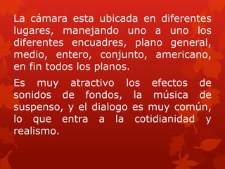 La cámara esta ubicada en diferentes
lugares, manejando uno a uno los
diferentes encuadres, plano general,
medio, entero, conjunto, americano,
en fin todos los planos.
Es muy atractivo los efectos de
sonidos de fondos, la música de
suspenso, y el dialogo es muy común,
lo que entra a la cotidianidad y
realismo.
 