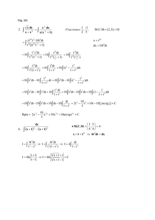 Pág. 101 
x dx 
2. 4 
 x  x 
5 
x 2 
dx 
  
  
x x 5 
1) 
1 
1 
( 
-1 
, 
2 
. M .C.M (2, 5) 10 
5 
1 
Fracciones :   
10 9 
dtt 10. ) t ( 
  
  
t 
[(t ) 5 
1] 1 
2 
1 
10 10 
t x 
9 
10 
 
dx 
 
10t dt 5 9 
t .t dt 
10 10 -2 
  
 
t (t 1) 
14 
t dt 
  
 
10 1 
t ( 1) 
10 
2 t 
t dt 
  
 
10 1 t 
t ( ) 
10 
2 
2 
t 
14 
14 
t dt 
10 8 2 
  
 
t (1 t ) 
6 
dt t 
t 
4 
10 )dt 
 2 
  
t 1 
10 (t 2 
1 t 
4 
 
   
t 
4 
t 
2 
4    
  dt 
10 t dt 10 2 
   
1 t 
   )dt 
10 t dt 10 (t 2 
1 t 
4 2 
2 
4 2 
t dt 
1 
4 2     
10 t dt 10 t dt 10 (1 2 
10 t dt 10 t dt 10 )dt 
   2 
    
1 t 
1 t 
    
4 2 
dt 
    2 
10 
5 3 1      
10 t dt 10 t dt 10 dt 10 t 10t 10[ arctg. ] C 
     
1 t 
2t 1 
3 
t 
1 
10 
1 
1 
3 
Rpta 2x 10 
x 10 
10x 10 
10arctgx C 
3 
2 
1 
     
dx 
     
 
  
 
 
 
 
 M.C.M 
 
5 
, 
4 
    
   
x 1 t 4t dt dx 
x 1 x 1 
4 3 
4 
4 
3 
5 
6. 4 
4 
3 
3 
dt 
4t dt 
4t dt 
   
3 2 2 
    
 
  
 
3 
3 5 
1 t 
I 4 
t (1 t ) 
I 
t t 
I 
C 
x  1  
1 
x 1 1 
I 4ln 
t  
1 
t 1 
I 4ln 
4 
4 
 
  
  
 
 
 
