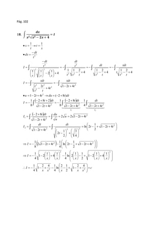 Pág. 102 
1ퟖ. ∫ 
풅풙 
풙ퟐ √풙ퟐ − ퟐ풙 + ퟒ 
= 푰 
2 
1 1 
    
tdt 
t t 
 
  
t 
t 
 
tdt 
t 
t 
    
 
t 
t 
dt 
t 
dt 
 
 
 
2 
        
1 2 4 ( 2 8 ) 
    
   
1 
2 8 
1 
2 8 2 
   
  2  
8 
 
1 
  
dt 
du 
t dt 
t dt 
 
  
t dt 
  
 
  
 
 
 
  
 
1 
     
 
1 
1 
3 
1 
2 2 
1 
I t t t t t 
2 2 
c 
          
1 1 
 
 
 
 
 
1 1 
 
 
 
 
 
2 1 
2 4 1 
1 
1 
          
x x x x x 
I 
dt 
dt 
 
 
 
 
 
x x x x x 
I 
t t t 
t 
dt 
t t 
I 
u t t 
u 
t t 
I 
t t 
t t 
t t 
I 
u t t du t dt 
I 
t t 
t 
tdt 
t t 
t t t 
t t t 
I 
t 
dt 
dx 
x 
t 
t 
x 
I I 
 
 
 
 
 
 
 
 
 
 
 
 
 
 
 
 
 
 
  
 
 
 
    
 
 
 
  
 
 
 
  
 
 
 
    
  
 
  
 
 
 
 
 
 
 
 
 
 
 
 
 
 
 
 
 
 
 
 
 
  
 
     
  
 
  
 
  
  
  
  
  
  
  
  
  
  
  
  
  
  
  
 
 
 
  
 
 
 
 
 
 
 
 
 
 
  
  
2 2 
2 
2 2 2 
2 
2 
2 
1 
2 2 2 
2 
2 
2 
2 
2 
2 2 2 2 
2 2 
2 
2 
2 4 
1 
2 
ln 
4 
1 
4 
1 
4 
1 
1 2 
2 
ln 2 
4 
4 
1 
1 2 
4 
1 2 4 
2 
ln 2 
4 
2 1 2 4 
8 
1 2 4 
2 
ln 2 
4 
2 
2 
1 2 4 
2 2 1 2 4 
1 2 4 
4 1 2 4 
1 2 4 
8 
1 2 4 
8 
1 2 4 
4 
2 
4 
1 2 
4 
1 2 
4 
1 1 2 
4 
1 
2 
1 1 
1 2 
 