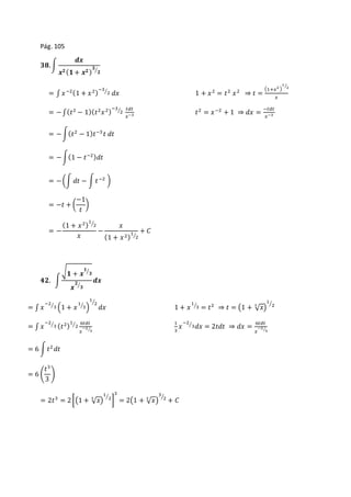 Pág. 105 
ퟑퟖ. ∫ 
풅풙 
풙ퟐ (ퟏ + 풙ퟐ ) 
ퟑ 
⁄ퟐ 
= ∫ 푥 −2(1 + 푥 2)−3 
⁄2 푑푥 1 + 푥2 = 푡2 푥2 ⇒ 푡 = 
(1+푥2 ) 
1 
⁄2 
푥 
= − ∫(푡2 − 1)(푡2푥 2)−3 
⁄2 푡푑푡 
푥−3 푡2 = 푥 −2 + 1 ⇒ 푑푥 = −푡푑푡 
푥−3 
= − ∫(푡2 − 1)푡−3 푡 푑푡 
= − ∫(1 − 푡−2)푑푡 
= − (∫ 푑푡 − ∫ 푡 −2 ) 
= −푡 + ( 
−1 
푡 
) 
= − 
(1 + 푥 2)1 
⁄2 
푥 
− 
푥 
(1 + 푥 2)1 
⁄2 
+ 퐶 
ퟒퟐ. ∫ 
ퟏ 
⁄ퟑ 
√ퟏ + 풙 
풙 
ퟐ 
⁄ퟑ 
풅풙 
= ∫ 푥 
−2 
⁄3 (1 + 푥 
1 
⁄3) 
1 
⁄2 
푑푥 1 + 푥 
1 
⁄2 
1 
⁄3 = 푡2 ⇒ 푡 = (1 + √푥 3 ) 
= ∫ 푥 
−2 
⁄3 (푡2)1 
⁄2 6푡푑푡 
푥 
−2 
⁄3 
1 
3 
푥 
−2 
⁄3푑푥 = 2푡푑푡 ⇒ 푑푥 = 6푡푑푡 
푥 
−2 
⁄3 
= 6 ∫ 푡2 푑푡 
푡3 
3 
= 6 ( 
) 
1 
⁄2 
= 2푡3 = 2 [(1 + √푥 3 ) 
3 
= 2(1 + √푥 3 ) 
] 
3 
⁄2 
+ 퐶 
 