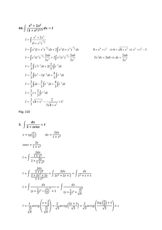 ퟒퟔ. ∫ 
풙ퟓ + ퟐ풙ퟐ 
(ퟏ + 풙ퟑ )ퟑ/ퟐ 풅풙 = 푰 
5 2 
x 2 
x 
(1  
) 
 
 
 
  
I x x dx x x dx x t x x t 
            
(1 ) 2 (1 ) 1 
  
tdt 
2 
  
2 
     
  
2 
3  2  
2 
2 
I  x t dt  
t dt 
  
4 
2  2  
2 
2 
I  t  t dt  
t dt 
  
4 
2 
2 
I dt t dt t dt 
C 
   
x 
   
 
2 
2 
I  t  
t dt 
 
2 
I x 
tdt 
x 
x dx tdt dx 
tdt 
x 
x t 
x 
I x t 
x 
I 
 
 
   
  
 
3 
3 
2 
2 2 
2 
2 
2 
2 
3 
2 2 
2 
2 
3 
5 2 
2 2 3 3 2 
3 
2 2 3 
3 
5 3 
2 
3 
3 
3 
2 
3 
3 
3 
3 
3 
3 
3 
( 1) 
3 
) 
3 
2( 
3 
2 
3 
3 2 
3 
2 ( ) 
3 
( ) 
1 
1 
1 t 1 3 
Pág. 110 
ퟑ. ∫ 
풅풙 
ퟐ + 풔풆풏풙 
= 푰 
푥 
2 
푧 = 푡푔 ( 
) 푑푥 = 
2푑푧 
1 + 푧2 
푠푒푛푥 = 
2푧 
1 + 푧2 
퐼 = ∫ 
2푑푧 
1 + 푧2 
2 + 
2푧 
1 + 푧2 
퐼 = ∫ 
2푑푧 
1 + 푧2 
2 + 2푧2 + 2푧 
1 + 푧2 
= ∫ 
2푑푧 
2푧2 + 2푧 + 2 
= ∫ 
푑푧 
푧2 + 푧 + 1 
퐼 = ∫ 
푑푧 
(푧 + 
1 
2 
1 
2 
)2 − ( 
) 
2 
+ 1 
= ∫ 
푑푧 
(푧 + 
1 
2 
2 
)2 + √3 
4 
퐼 = 
1 
√3 
4 
푎푟푐푡푔 
푧 + 
( 
1 
2 
√3 
4 ) 
= 
2 
√3 
2푧 + 1 
√3 
푎푟푐푡푔 ( 
) = 
2 
√3 
2푡푔 ( 
푎푟푐푡푔 ( 
푥 
2 
) + 1 
√3 
) + 푐 
 