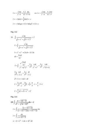 퐼 = − ∫ 
푑푢 
푢 
+ 
1 
2 
∫ 
푑푢 
1 + 푢 
⟹ 퐼 = − ∫ 
푑푢 
푢 
+ 
1 
2 
∫ 
푑푣 
푣 
퐼 = − ln|푢| + 
1 
2 
ln|푣| + 푐 
퐼 = − ln|푡푔푥 + 1| + ln|푡푔2 + 1| + 푐 
Pág. 112 
I 
2 
x dx 
 3 3 2 
x x 
 
1   (1  
) 
14. 
 
2 
x dx 
   
 
3 3 2 
1 x (1 x ) 
I 
3 2 2 
1    2 .  
3 
t dt 
2 
2 . 
3 
x 
dx 
x t t dt x dx 
 
t dt 
. 2 
2 
t dt 
2 . 
3 
2 
x 
x 
   
3 t  
t 
 
2 2 2 3 2 
 
 
 
 
. 
(1 ) 
3 
3 
( ) 
2 
2 
t dt 
t t 
t t 
I 
 
dt 
t dt 
2 
. 
  t t 
3 1 
 
 t 
1 
2 
3 
Z 1tdz  dt 
4 
4 
 z  z t 
dz 
2 
2 
I      1 
z 
3 
3 
2 
3 
3 
4 
I    x C 3 1 1 
3 
Pág. 113 
ퟏퟗ. ∫ 
풙 − √풙 − ퟐ ퟑ 
풙ퟐ − ퟑ√(풙− ퟐ)ퟐ 
풅풙 = 푰 
퐼 = ∫ 
(푥 − √푥 − 2 3 ) 
(푥 − √푥 − 2 3 )(푥 + √푥 − 2 3 ) 
푑푥 
퐼 = ∫ 
푑푥 
푥 + √푥 − 2 3 
푥 − 2 = 푡3 → 푑푥 = 3푡2. 푑푡 
 