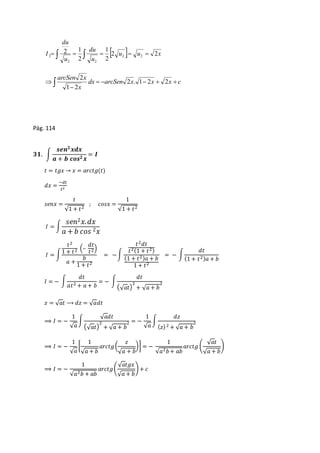du 
du 
1 
2 1 
      u  u  x 
I 2 2 
u 
u 
2 
2 
2 2 
2 2 
2 
arcSen x 
 dx arcSen x x x c 
      
 
x 
2 . 1 2 2 
1 2 
2 
Pág. 114 
ퟑퟏ. ∫ 
풔풆풏ퟐ 풙풅풙 
풂 + 풃 풄풐풔ퟐ 풙 
= 푰 
푡 = 푡푔푥 → 푥 = 푎푟푐푡푔(푡) 
푑푥 = 
−푑푡 
푡2 
푠푒푛푥 = 
푡 
√1 + 푡2 
; 푐표푠푥 = 
1 
√1 + 푡2 
퐼 = ∫ 
푠푒푛2푥. 푑푥 
푎 + 푏 푐표푠 2푥 
퐼 = ∫ 
푡2 
1 + 푡2 (– 
푑푡 
푡2) 
푎 + 
푏 
1 + 푡2 
= − ∫ 
푡2푑푡 
푡2(1 + 푡2) 
(1 + 푡2)푎 + 푏 
1 + 푡2 
= − ∫ 
푑푡 
(1 + 푡2)푎 + 푏 
퐼 = − ∫ 
푑푡 
푎푡2 + 푎 + 푏 
= − ∫ 
푑푡 
(√푎푡) 
2 
+ √푎 + 푏 
2 
푧 = √푎푡 ⟶ 푑푧 = √푎푑푡 
⟹ 퐼 = − 
1 
√푎 
∫ 
√푎푑푡 
(√푎푡) 
2 = − 
2 
+ √푎 + 푏 
1 
√푎 
∫ 
푑푧 
2 
(푧) 2 + √푎 + 푏 
⟹ 퐼 = − 
1 
√푎 
[ 
1 
√푎 + 푏 
푎푟푐푡푔 ( 
푧 
)] = − 
√푎 + 푏 
1 
√푎2푏 + 푎푏 
푎푟푐푡푔 ( 
√푎푡 
√푎 + 푏 
) 
⟹ 퐼 = − 
1 
√푎2푏 + 푎푏 
푎푟푐푡푔 ( 
√푎푡푔푥 
√푎 + 푏 
) + 푐 
 