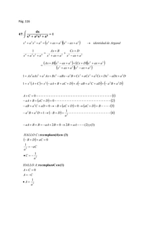 Pág. 116 
ퟒퟕ. ∫ 
퐝퐱 
퐱ퟒ + 퐚ퟐ 퐱ퟐ + 퐚ퟒ = 퐈 
x a x a x ax a x ax a  identidad de Argand 4 2 2 4 2 2 2 2         
1 
Cx D 
Ax  
B 
4 2 2 4 2 2 2 2 
x a x a   
x ax a 
x ax a 
 
 
  
 
  
 Ax  B  x 2  ax  a 2    Cx  D  x 2  ax  
a 
2 
 
 x 2  ax  a 2  x 2  ax  
a 
2  
 
Ax aAx a Ax Bx aBx a B Cx aCx a Cx Dx aDx a D 3 2 2 2 2 3 2 2 2 2 1           
x A C x  aA B aC D x aB a C aD  a B a D 3 2 2 2 2 1               
  
A C 
                                 
0 1 
    
aA B aC D 
                            
0 2 
      
aB a C aD B aC D aC D B 
               
1 
  4 
1 
0 0 3 
2 
2 
2 2 
                        
a 
a B a D B D 
 aA B  B  aA 2B  02B  aA   (2) y(3) 
HALLO C 
  
    
3 
2 
1 
1 
0 
a 
C 
aC 
a 
B D aC 
  
   
: reemplazo (4) en (3) 
HALLO A 
A C 
  
A C 
1 
3 
0 
: 
a 
  
A 
  
reemplazo C en (1) 
 