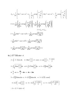   
 
 
 
 
 
 
 
 
 
a 
1 2 2 2 2 
 
* 3  
a 
 
 
 
 
 
 
  
 
 
 
 
  
 
 
    
 
 
 
  
 
 
 
 
  
 
 
 
  
 
 
  
 
    
3 
2 
2 
3 
2 
ln 
3 
2 
2 
1 
3 
2 
ln 
2 
a 
x 
arctg 
a 
a 
x ax a 
a 
x 
arctg 
a 
x ax a a 
a 
I 
퐼 ∗∗= 
1 
2푎2 [ 
1 
√3 
2 
푎 
푎푟푐푡푔 ( 
푥 + 
푎 
2 
√3푎 
2 
)] + 
3 
2푎3 [ 
1 
√3푎 
2 
푎푟푐푡푔 ( 
푥 − 
푎 
2 
√3푎 
2 
)] 
퐼 = 퐼(∗) + 퐼(∗∗) 
퐼 = 
1 
2푎3 푙푛|푥 2 − 푎푥 + 푎2| − 
1 
√3푎3 
푎푟푐푡푔 ( 
2푥 + 푎 
√3푎 
) 
− 
1 
2푎3 푙푛|푥 2 − 푎푥 + 푎2 | − 
1 
√3푎3 
푎푟푐푡푔 ( 
2푥 − 푎 
√3푎 
) 
+ 
1 
√3푎3 
푎푟푐푡푔 ( 
푥 + 푎 
√3푎 
) + 
3 
√3푎4 
푎푟푐푡푔 ( 
푥 − 푎 
√3푎 
) + 푐 
51. ∫ √ퟏ − 풄풐풔풙 풅풙 = 푰 
1 Cosx dx 2Sen2  
  
1 cos x 
2 
x 
2 
 
1 cos x cos 
x 
2 
 
 
 
 
 
    
 
 
 
 
I     
 
 
 
 
 
 
x 
x 
x 
 dx 
    
 
 
 
   
 
 
 
   
 
 
 
2 
dx I 2 Sen 
2 
dx I 2 Sen 
2 
I 2Sen2 
      
du dx du 
dx 
u 
x 
2 
2 2 
I  2 2Senu.du  I  2 2Senu.du  I  2 2cosu 
 
 
 
 
  
 
 
 
   
 
 
 
 
  
 
 
 
 
     
 
 
  
 
 
 
 
 
 
 
  
1 cosx 
2 
I 2 2 
1 cosx 
2 
I 2 2 
x 
2 
I 2 2 cos 
I  2 1 cos x  C 
 