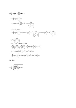 ퟓퟗ. ∫ 퐜퐭퐠퐡−ퟏ ( 
퐱 
퐚 
) 퐝퐱 = 퐈 
xdx 
  
 
x 
x 
 
 
 
 
 
dv dx v x 
    
 
 
2 
   
xdx 
x 
 
  
1 2 2 
x  
a 
 
 
2 2 
u x a du xdx 
du 
xdx 
 
x 
x 
1 
1 
2 1 
    
x 
 
 
 
2 2 
2 
1 
x a c 
1 
2 2 
1 
1 
2 2 
1 
     
a 
x 
a 
x 
. ( ) 
 
ln 
2 
dx x ctgh 
x 
a 
ctgh 
x a c 
a 
a 
I x arcCtgh 
u x a 
u 
x a 
I 
x a 
a 
x 
a 
xarcCtg 
a 
a 
xdx 
a 
dx xarcCtg 
a 
I ctgh 
a 
a 
dx 
du 
a 
u arcCtgh 
dx 
a 
I ctgh 
 
I 
     
 
 
 
 
 
    
 
 
    
 
  
  
 
  
 
 
   
 
 
 
 
  
 
  
 
 
    
 
 
 
  
 
 
 
 
 
  
 
  
1 1 2 2 
1 
2 2 
2 
1 
2 
1 
ln 
2 
. ( ) 
ln 
2 
ln 
2 
2 
2 
2 
( ) 
1 
( ) 
1 
1 
Pág. 118 
퐬퐞퐧ퟐ퐱 
퐜퐨퐬 ퟏퟒ퐱 
ퟕퟏ. ∫ √ 
퐝퐱 = 퐈 
ퟑ 
 
