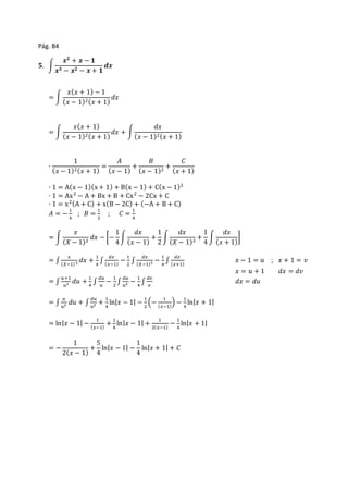 Pág. 84 
ퟓ. ∫ 
풙ퟐ + 풙 − ퟏ 
풙ퟑ − 풙ퟐ − 풙 + ퟏ 
풅풙 
= ∫ 
푥(푥 + 1) − 1 
(푥 − 1)2(푥 + 1) 
푑푥 
= ∫ 
푥(푥 + 1) 
(푥 − 1)2(푥 + 1) 
푑푥 + ∫ 
푑푥 
(푥 − 1)2(푥 + 1) 
∙ 
1 
(푥 − 1)2(푥 + 1) 
= 
퐴 
(푥 − 1) 
+ 
퐵 
(푥 − 1)2 + 
퐶 
(푥 + 1) 
∙ 1 = A(x − 1)(x + 1) + B(x − 1) + C(x − 1)2 
∙ 1 = Ax2 − A + Bx + B + Cx2 − 2Cx + C 
∙ 1 = x2(A + C) + x(B − 2C) + (−A + B + C) 
퐴 = − 1 
4 
; 퐵 = 1 
2 
; 퐶 = 1 
4 
= ∫ 
푥 
(푋 − 1)2 푑푥 − [− 
1 
4 
∫ 
푑푥 
(푥 − 1) 
+ 
1 
2 
∫ 
푑푥 
(푋 − 1)2 + 
1 
4 
∫ 
푑푥 
(푥 + 1) 
] 
= ∫ 
푥 
푑푥 + 1 
(푋−1) 2 4 
∫ 
푑푥 
(푥−1) 
− 1 
2 
∫ 
푑푥 
− 1 
(푋−1)2 4 
∫ 
푑푥 
(푥+1) 푥 − 1 = 푢 ; 푥 + 1 = 푣 
푥 = 푢 + 1 푑푥 = 푑푣 
= ∫ 
푢+1 
푢2 푑푢 + 1 
4 
∫ 
푑푢 
푢 
− 1 
2 
∫ 
푑푢 
푢2 − 1 
4 
∫ 
푑푣 
푣 
푑푥 = 푑푢 
= ∫ 
푢 
푢2 푑푢 + ∫ 
푑푢 
푢2 + 1 
4 
ln|푥 − 1| − 1 
2 
(− 1 
(푥−1) 
) − 1 
4 
ln|푥 + 1| 
= ln|푥 − 1| − 1 
(푥−1) 
+ 1 
4 
ln|푥 − 1| + 1 
2(푥−1) 
− 1 
4 
ln|푥 + 1| 
= − 
1 
2(푥 − 1) 
+ 
5 
4 
ln|푥 − 1| − 
1 
4 
ln|푥 + 1| + 퐶 
 