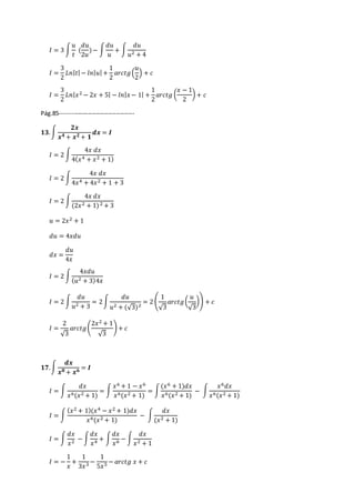 퐼 = 3 ∫ 
푢 
푡 
푑푢 
2푢 
( 
) − ∫ 
푑푢 
푢 
+ ∫ 
푑푢 
푢2 + 4 
퐼 = 
3 
2 
퐿푛|푡| − 푙푛|푢| + 
1 
2 
푢 
2 
푎푟푐푡푔 ( 
) + 푐 
퐼 = 
3 
2 
퐿푛|푥2 − 2푥 + 5| − 푙푛|푥 − 1| + 
1 
2 
푥 − 1 
2 
푎푟푐푡푔 ( 
) + 푐 
Pág.85------------------------------------- 
ퟏퟑ. ∫ 
ퟐ풙 
풙ퟒ + 풙ퟐ + ퟏ 
풅풙 = 푰 
퐼 = 2 ∫ 
4푥 푑푥 
4(푥4 + 푥2 + 1) 
퐼 = 2 ∫ 
4푥 푑푥 
4푥4 + 4푥2 + 1 + 3 
퐼 = 2 ∫ 
4푥 푑푥 
(2푥2 + 1) 2 + 3 
푢 = 2푥2 + 1 
푑푢 = 4푥푑푢 
푑푥 = 
푑푢 
4푥 
퐼 = 2 ∫ 
4푥푑푢 
(푢2 + 3)4푥 
퐼 = 2 ∫ 
푑푢 
푢2 + 3 
= 2 ∫ 
푑푢 
푢2 + (√3)2 
1 
√3 
= 2 ( 
푢 
√3 
푎푟푐푡푔 ( 
)) + 푐 
퐼 = 
2 
√3 
푎푟푐푡푔 ( 
2푥2 + 1 
√3 
) + 푐 
ퟏퟕ. ∫ 
풅풙 
풙ퟖ + 풙ퟔ = 푰 
퐼 = ∫ 
푑푥 
푥6(푥2 + 1) 
= ∫ 
푥6 + 1 − 푥6 
푥6(푥2 + 1) 
= ∫ 
(푥6 + 1)푑푥 
푥6(푥2 + 1) 
− ∫ 
푥6푑푥 
푥6(푥2 + 1) 
퐼 = ∫ 
(푥2 + 1)(푥4 − 푥2 + 1)푑푥 
푥6(푥2 + 1) 
− ∫ 
푑푥 
(푥2 + 1) 
퐼 = ∫ 
푑푥 
푥2 − ∫ 
푑푥 
푥4 + ∫ 
푑푥 
푥6 − ∫ 
푑푥 
푥2 + 1 
퐼 = − 
1 
푥 
+ 
1 
3푥3 − 
1 
5푥5 − 푎푟푐푡푔 푥 + 푐 
 
