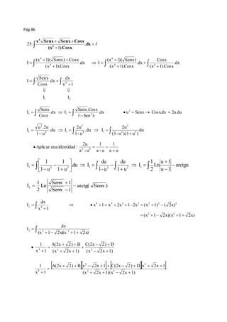 Pág.86 
 I 
  
x Senx Senx Cosx 
 .dx 
 
4 
(x Cosx 
4 
1). 
25. 
Cosx 
(x 1)( Senx) 
(x 1)( Senx) Cosx 
I 4 4 
  
.dx 
  
    
 
 
  
 
(x 1).Cosx 
.dx 
(x 1).Cosx 
.dx I 
(x 1).Cosx 
4 
4 
4 
dx 
4 
x 1 
  .dx 
  
Senx 
Cosx 
 
I I 
1 2 
I 
  
Senx.Cosx 
Senx 
I 2 
1 1 2 
   .dx u Senx Cosx.dx 2u.du 
      
1  
Sen x 
.dx I 
Cosx 
du 
2u 
2 
I 2 2 
(1- u )(1 u ) 
  .du  I 
 
2u 
1- u 
.du I 
u .2u 
1 u 
2 
4 1 
4 1 
2 
1    
 
 
1 
   
Aplicar una identidad : 2 2  
a u 
1 
a - u 
2u 
a - u 
arctgu 
u  
1 
 
 
I 1 2 2 1 2 2 1  
u 1 
1 
Ln 
2 
    I 
 
du 
1 u 
du 
1- u 
.du I 
1 
1 u 
1 
1 u 
 
  
 
    
 
 
 
 
 
 
arctg( Senx ) 
Senx  
1 
I1  
Senx 1 
1 
Ln 
2 
 
 
4 4 2 2 2 2 2 
         
x 1 x 2x 1- 2x (x 1) ( 2x) 
(x 1 2x)(x 1 2x) 
dx 
x 1 
I 
2 2 
2 4 
     
 
  
dx 
I 
2 2 2 
     
 
(x 1 2x)(x 1 2x) 
C(2x 2) D 
A(2x  2)  
B 
4 2 2 
  
 A(2x  2)  B  x 2  2x  1    C(2x  2)  D  x 2 
 2x  
1 
 
(x 2x 1)(x 2x 1) 
1 
1 
x 1 
(x 2x 1) 
(x 2x 1) 
x 1 
2 2 
4 
    
 
 
  
 
  
 
 
 
 
