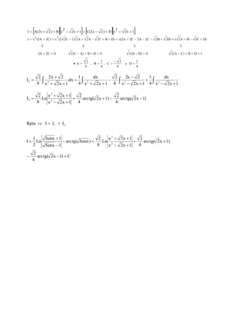       
          
1  x (2A  2C)  x (2 2C  2 2A  2A  2C  B  D)  x(2A  2C  2A  2C  2B  2D)  ( 2A  B  2C  
D) 
    
2A  2C  0 2(C  A)  B  D  0 2(D  B)  0 2(A  C)  B  D  
1 
1 
4 
y D 
8 
2 
, C 
1 
4 
, B 
2 
8 
A 
3 2 
2x 1 
2 
2x 1 C(2x 2) D x 
2 
1 A(2x 2) B x 
 
 
    
I 
 
2 2 2 2 2 
2x  
2 
2x  
2 
dx 
1 
2 
dx 
1 
      
  
 
  
 
  
 
x 2x 1 
4 
x 2x 1 
8 
x 2x 1 
4 
.dx 
x 2x 1 
2 
8 
  
2     
arctg( 2x 1) 
2 
4 
arctg( 2x 1) 
2 
4 
2 
x 2x 1 
x 2x 1 
Ln 
2 
8 
I 
2 
  
 
Rpta I I I 
Senx  
1 
1 
2 
   C 
2 
  
2 
x  2x  
1 
  
  
 
 
   
arctg( 2x 1) 
4 
arctg( 2x 1) 
4 
x 2x 1 
Ln 
2 
8 
arctg( Senx) 
Senx 1 
Ln 
2 
I 
2 
1 2 
 