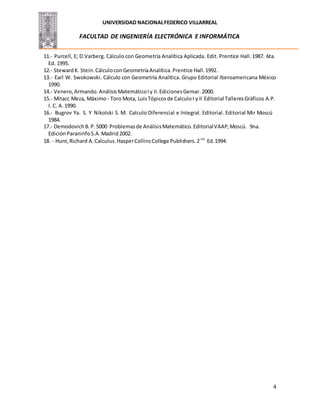 UNIVERSIDAD NACIONALFEDERICO VILLARREAL
FACULTAD DE INGENIERÍA ELECTRÓNICA E INFORMÁTICA
4
11.- Purcell, E; D.Varberg. Cálculo con Geometría Analítica Aplicada. Edit. Prentice Hall. 1987. 6ta.
Ed. 1995.
12.- StewardK. Stein.CálculoconGeometríaAnalítica.Prentice Hall.1992.
13.- Earl W. Swokowski. Cálculo con Geometría Analítica. Grupo Editorial Iberoamericana México
1990.
14.- Venero,Armando. AnálisisMatemáticoIy II.EdicionesGemar. 2000.
15.- Mitacc Meza, Máximo - Toro Mota, LuisTópicosde CalculoI y II Editorial TalleresGráficos A.P.
I. C. A. 1990.
16.- Bugrov Ya. S. Y Nikolski S. M. Calculo Diferencial e Integral. Editorial. Editorial Mir Moscú
1984.
17.- DemodovichB.P.5000 Problemasde AnálisisMatemático.EditorialVAAP,Moscú. 9na.
EdiciónParaninfoS.A.Madrid 2002.
18. - Hunt,Richard A.Calculus.HasperCollinsCollege Publishers.2 nd
Ed.1994.
 