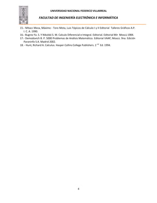 UNIVERSIDAD NACIONAL FEDERICO VILLARREAL
FACULTAD DE INGENIERÍA ELECTRÓNICA E INFORMÁTICA
4
15.- Mitacc Meza, Máximo - Toro Mota, Luis Tópicos de Cálculo I y II Editorial Talleres Gráficos A.P.
I. C. A. 1990.
16.- Bugrov Ya. S. Y Nikolski S. M. Calculo Diferencial e Integral. Editorial. Editorial Mir Moscú 1984.
17.- Demodovich B. P. 5000 Problemas de Análisis Matemático. Editorial VAAP, Moscú. 9na. Edición
Paraninfo S.A. Madrid 2002.
18. - Hunt, Richard A. Calculus. Hasper Collins College Publishers. 2 nd
Ed. 1994.
 