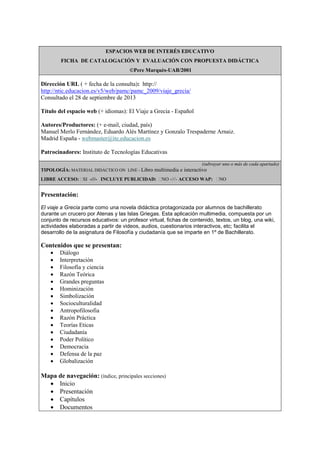 ESPACIOS WEB DE INTERÉS EDUCATIVO
FICHA DE CATALOGACIÓN Y EVALUACIÓN CON PROPUESTA DIDÁCTICA
©Pere Marquès-UAB/2001
Dirección URL ( + fecha de la consulta): http://
http://ntic.educacion.es/v5/web/pamc/pamc_2009/viaje_grecia/
Consultado el 28 de septiembre de 2013
Título del espacio web (+ idiomas): El Viaje a Grecia - Español
Autores/Productores: (+ e-mail, ciudad, país)
Manuel Merlo Fernández, Eduardo Alés Martínez y Gonzalo Trespaderne Arnaiz.
Madrid España - webmaster@ite.educacion.es
Patrocinadores: Instituto de Tecnologías Educativas
(subrayar uno o más de cada apartado)
TIPOLOGÍA: MATERIAL DIDÁCTICO ON LINE - Libro multimedia e interactivo
LIBRE ACCESO: SI -///- INCLUYE PUBLICIDAD: NO -///- ACCESO WAP: NO
Presentación:
El viaje a Grecia parte como una novela didáctica protagonizada por alumnos de bachillerato
durante un crucero por Atenas y las Islas Griegas. Esta aplicación multimedia, compuesta por un
conjunto de recursos educativos: un profesor virtual, fichas de contenido, textos, un blog, una wiki,
actividades elaboradas a partir de videos, audios, cuestionarios interactivos, etc; facilita el
desarrollo de la asignatura de Filosofía y ciudadanía que se imparte en 1º de Bachillerato.
Contenidos que se presentan:
 Diálogo
 Interpretación
 Filosofía y ciencia
 Razón Teórica
 Grandes preguntas
 Hominización
 Simbolización
 Socioculturalidad
 Antropofilosofia
 Razón Práctica
 Teorías Eticas
 Ciudadanía
 Poder Político
 Democracia
 Defensa de la paz
 Globalización
Mapa de navegación: (índice, principales secciones)
 Inicio
 Presentación
 Capítulos
 Documentos
 