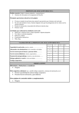 PROPUESTA DE APLICACIÓN DIDÁCTICA
Posibles usuarios: (etapa o contexto educativo , características )
 Alumnos de otros países en la asignatura de filosofía
Principales aportaciones educativas de la página:
 El tema es tratado de una forma muy amena lo que permite que el alumno esté motivado
 No solo está incluido el texto y buenas imágenes sino que los protagonistas de los videos son los
mismos alumnos
 Permite la interacción y trascender del software al aula de clase
 Profesor virtual
Actividades que realizarán los estudiantes con la web:
 Deben leer y analizar textos y luego responder a algunas preguntas
 Ver videos y contestar preguntas
 Reflexión y debate
 Cuestionarios interactivos
 Wiki, blog
VALORACIÓN DE LA PROPUESTA DE APLICACIÓN DIDÁCTICA
Capacidad de motivación, atractivo, interés…………………….
Adecuación a los destinatarios de los contenidos, actividades.
Uso de recursos para la buscar y procesar datos................
Uso de recursos didácticos: síntesis, organizadores.................
Fomento del autoaprendizaje. iniciativa, toma decisiones..........
Enfoque aplicativo/ creativo de las actividades........................
Trabajo cooperativo......................................................................
EXCELENTE ALTA CORRECTA BAJA
X
X
X
X
X
X
X
OBSERVACIONES
Dificultades y limitaciones a considerar:
 Ninguna
Otros aspectos a destacar: (p.e.: posible trabajo cooperativo, sistemas de tutorización, etc.)
 Permite la posibilidad de realizar trabajo cooperativo
 Presenta Guía de utilización y guía didáctica
Otras páginas de contenido similar o complementario:
 Ninguna
 