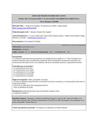 ESPACIOS WEB DE INTERÉS EDUCATIVO
FICHA DE CATALOGACIÓN Y EVALUACIÓN CON PROPUESTA DIDÁCTICA
©Pere Marquès-UAB/2001
Dirección URL ( + fecha de la consulta): No funciona en la Web, se debe instalar.
http://jucagi.com/rioSinu.html
Título del espacio web (+ idiomas): Nuestro Río, Español
Autores/Productores: (+ e-mail, ciudad, país): Juan Carlos Giraldo Cardozo – Isabel Cristina Muñoz Vargas
Montería, Colombia – isabelgrupoavi@gmail.com
Patrocinadores: Universidad de Córdoba
(subrayar uno o más de cada apartado)
TIPOLOGÍA: JUEGO EDUCATIVO
PROPÓSITO: INSTRUIR –
LIBRE ACCESO: SI -///- INCLUYE PUBLICIDAD: NO -///- ACCESO WAP: NO
Presentación:
. El software Nuestro Río busca concientizar a los estudiantes de los grados 6° y 7° de los Colegios de la
ciudad de Montería sobre la problemática ambiental sobre la problemática del deterioro ambiental y las
consecuencias derivadas de este en la calidad de vida de las sociedades presentes y especialmente futuras
.
Contenidos que se presentan:
. La contaminación en la mina
. La contaminación en la ciudad
. La contaminación en la ciénaga
. La contaminación en la bosque
. La contaminación en la granja
Mapa de navegación: (índice, principales secciones)
. Presenta un pantallazo general donde se encuentran los diversos escenarios y el usuario puede seleccionar en
el que desee trabajar
. Control de los indicadores del contaminación del río
. Tiene un pantallazo de ayuda
Destinatarios: (grupo de personas al que está dirigido el espacio web):
. Estudiantes de grado 6º
Requisitos técnicos: (hardware y software) El Software Educativo "Nuestro Río" (pesa 24.4 MB), es un
video Juego Educativo para Windows desarrollado en Flash MX en 2004, descarguelo y descomprima, use el
archivo ejecutable "Nuestro Río.exe"
Valores que potencia o presenta: El respeto por la naturales y el medio ambiente
 