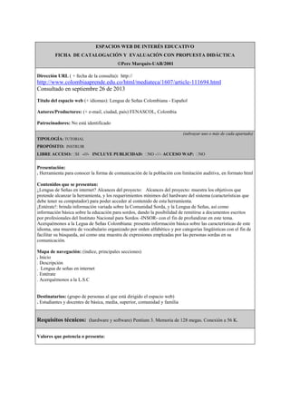 ESPACIOS WEB DE INTERÉS EDUCATIVO
FICHA DE CATALOGACIÓN Y EVALUACIÓN CON PROPUESTA DIDÁCTICA
©Pere Marquès-UAB/2001
Dirección URL ( + fecha de la consulta): http://
http://www.colombiaaprende.edu.co/html/mediateca/1607/article-111694.html
Consultado en septiembre 26 de 2013
Título del espacio web (+ idiomas): Lengua de Señas Colombiana - Español
Autores/Productores: (+ e-mail, ciudad, país) FENASCOL, Colombia
Patrocinadores: No está identificado
(subrayar uno o más de cada apartado)
TIPOLOGÍA: TUTORIAL
PROPÓSITO: INSTRUIR
LIBRE ACCESO: SI -///- INCLUYE PUBLICIDAD: NO -///- ACCESO WAP: NO
Presentación:
. Herramienta para conocer la forma de comunicación de la población con limitación auditiva, en formato html
Contenidos que se presentan:
¿Lengua de Señas en internet? Alcances del proyecto: Alcances del proyecto: muestra los objetivos que
pretende alcanzar la herramienta, y los requerimientos mínimos del hardware del sistema (características que
debe tener su computador) para poder acceder al contenido de esta herramienta.
¡Entérate!: brinda información variada sobre la Comunidad Sorda, y la Lengua de Señas, así como
información básica sobre la educación para sordos, dando la posibilidad de remitirse a documentos escritos
por profesionales del Instituto Nacional para Sordos -INSOR- con el fin de profundizar en este tema.
Acerquémonos a la Legua de Señas Colombiana: presenta información básica sobre las características de este
idioma, una muestra de vocabulario organizado por orden alfabético y por categorías lingüísticas con el fin de
facilitar su búsqueda, así como una muestra de expresiones empleadas por las personas sordas en su
comunicación.
Mapa de navegación: (índice, principales secciones)
. Inicio
. Descripción
. Lengua de señas en internet
. Entérate
. Acerquémonos a la L.S.C
Destinatarios: (grupo de personas al que está dirigido el espacio web)
. Estudiantes y docentes de básica, media, superior, comunidad y familia
Requisitos técnicos: (hardware y software) Pentium 3. Memoria de 128 megas. Conexión a 56 K.
Valores que potencia o presenta:
 