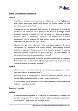 Consultoría

Nuevos conocimientos y/o tecnologías:
Análisis:
¿Identificamos y avaluamos las novedades tecnológicas que aparecen? ¿Cuáles de
estas nuevas tecnologías pueden tener impacto en nuestra cadena de valor
aumentando nuestra rentabilidad?
¿Disponemos de una sistemática para mantener y documentar un sistema de
transferencia de tecnología con la posibilidad de incorporar tecnología externa
(propiedad intelectual e industrial, contratos de adquisición y venta de tecnología,
asistencia

técnica

y

transferencia

tecnológica

con

Universidades

y

centros

tecnológicos)? ¿En los próximos 3-5 años tenemos previsto usar alguna de esas
modalidades para incorporar tecnología externa?
¿Consideramos que en los próximos 3-5 años es probable la aparición de nuevos
conocimientos y/o tecnologías que puedan cambiar sustancialmente nuestros
productos o procesos? ¿Podemos determinar la evolución probable de nuestras
tecnologías clave en los próximos 3-5 años?¿Esta evolución puede modificar las
fuentes de ventajas competitivas actuales de la empresa?
¿Tenemos identificadas aquellas tecnologías emergentes susceptibles de convertirse
de tecnologías clave en los próximos 3-5 años? ¿Qué alternativas se prevemos para
nuestras tecnologías próximas a la saturación?
Síntesis:
¿Podemos crear nuevas herramientas y procedimientos que nos permitan conocer
mejor las novedades tecnológicas del sector?
¿Podemos facilitar la incorporación de tecnologías externas? ¿Podemos crear un
mapa de las tecnologías disponibles en nuestro sector (monitorización)?
¿Cómo podemos avaluar el impacto de los nuevos conocimientos y tecnologías en los
productos y procesos en el sector?
Economía y mercado:
Análisis:
¿Tenemos datos de la evolución de los mercados en nuestro sector? ¿Cuáles son los
mercados o segmentos de mercado a los cuales todavía nuestros productos no han
logrado acceder? ¿Qué motivos nos impiden el acceso?

Metodología para la elaboración de planes de Innovación – 40

 