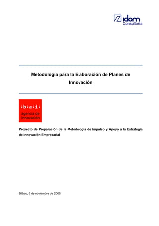 Consultoría

Metodología para la Elaboración de Planes de
Innovación

Proyecto de Preparación de la Metodología de Impulso y Apoyo a la Estrategia
de Innovación Empresarial

Bilbao, 6 de noviembre de 2006

 