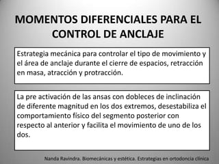 MOMENTOS DIFERENCIALES PARA EL
CONTROL DE ANCLAJE
Estrategia mecánica para controlar el tipo de movimiento y
el área de anclaje durante el cierre de espacios, retracción
en masa, atracción y protracción.
La pre activación de las ansas con dobleces de inclinación
de diferente magnitud en los dos extremos, desestabiliza el
comportamiento físico del segmento posterior con
respecto al anterior y facilita el movimiento de uno de los
dos.
Nanda Ravindra. Biomecánicas y estética. Estrategias en ortodoncia clínica

 