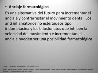 • Anclaje farmacológico
Es una alternativa del futuro para incrementar el
anclaje y contrarrestar el movimiento dental. Los
anti inflamatorios no esteroideos tipo
indometacina y los bifosfonatos que inhiben la
velocidad del movimiento e incrementan el
anclaje pueden ser una posibilidad farmacológica

Uribe G. Ortodoncia Teoría y clínica 2da edición. 2010
Angela María Gómez1, María Adelaida Valencia, Diego Alejandro Marín , Jaime Andrés Agudelo , Emery Alvarez , María Eugenia Medina.
Revista CES Odontología Vol. 16 - No. 2 2003

 