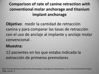 Comparison of rate of canine retraction with
conventional molar anchorage and titanium
implant anchorage
Objetivo: medir la cantidad de retracción
canina y para comparar las tasas de retracción
con el uso de anclaje al implante y anclaje molar
convencional .
Muestra:
12 pacientes en los que estaba indicada la
extracción de primeros premolares
Badri Thrivenkatachary, Pavithranand Ammayappan, Rajasigamani Kandaswamyc. Am J Orthod Dentofacial Orthop
2008; 134:30 - 5

 