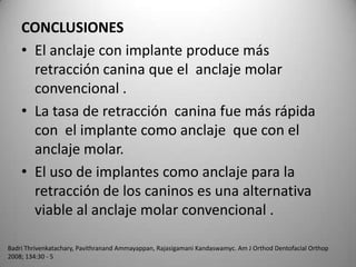 CONCLUSIONES
• El anclaje con implante produce más
retracción canina que el anclaje molar
convencional .
• La tasa de retracción canina fue más rápida
con el implante como anclaje que con el
anclaje molar.
• El uso de implantes como anclaje para la
retracción de los caninos es una alternativa
viable al anclaje molar convencional .
Badri Thrivenkatachary, Pavithranand Ammayappan, Rajasigamani Kandaswamyc. Am J Orthod Dentofacial Orthop
2008; 134:30 - 5

 