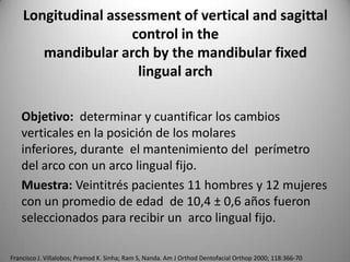 Longitudinal assessment of vertical and sagittal
control in the
mandibular arch by the mandibular fixed
lingual arch
Objetivo: determinar y cuantificar los cambios
verticales en la posición de los molares
inferiores, durante el mantenimiento del perímetro
del arco con un arco lingual fijo.
Muestra: Veintitrés pacientes 11 hombres y 12 mujeres
con un promedio de edad de 10,4 ± 0,6 años fueron
seleccionados para recibir un arco lingual fijo.
Francisco J. Villalobos; Pramod K. Sinha; Ram S, Nanda. Am J Orthod Dentofacial Orthop 2000; 118:366-70

 