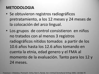 METODOLOGIA
• Se obtuvieron registros radiográficos
pretratamiento, a los 12 meses y 24 meses de
la colocación del arco lingual.
• Los grupos de control consistieron en niños
no tratados con al menos 3 registros
radiográficos nítidos tomados a partir de los
10.6 años hasta los 12.6 años tomando en
cuenta la etnia, edad genero y el FMA al
momento de la evaluación. Tanto para los 12 y
24 meses.
Francisco J. Villalobos; Pramod K. Sinha; Ram S, Nanda. Am J Orthod Dentofacial Orthop 2000; 118:366-70

 