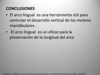 CONCLUSIONES
• El arco lingual es una herramienta útil para
controlar el desarrollo vertical de los molares
mandibulares .
• El arco lingual es un eficaz para la
preservación de la longitud del arco

Francisco J. Villalobos; Pramod K. Sinha; Ram S, Nanda. Am J Orthod Dentofacial Orthop 2000; 118:366-70

 