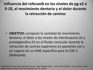 Influencia del rofecoxib en los niveles de pg-e2 e
il-1ß, el movimiento dentario y el dolor durante
la retracción de caninos

• OBJETIVO: comparar la cantidad de movimiento
dentario, el dolor y los niveles de Interleuquina 1b y
prostaglandina E2 en el fluido crevicular durante la
retracción de caninos superiores en pacientes con y
sin ingesta de un AINE específico para la COX-2
(Rofecoxib).
Angela María Gómez, María Adelaida Valencia, Diego Alejandro Marín , Jaime Andrés Agudelo , Emery Alvarez , María
Eugenia Medina. Revista CES Odontología Vol. 16 - No. 2 2003

 