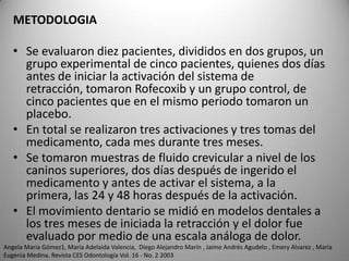 METODOLOGIA
• Se evaluaron diez pacientes, divididos en dos grupos, un
grupo experimental de cinco pacientes, quienes dos días
antes de iniciar la activación del sistema de
retracción, tomaron Rofecoxib y un grupo control, de
cinco pacientes que en el mismo periodo tomaron un
placebo.
• En total se realizaron tres activaciones y tres tomas del
medicamento, cada mes durante tres meses.
• Se tomaron muestras de fluido crevicular a nivel de los
caninos superiores, dos días después de ingerido el
medicamento y antes de activar el sistema, a la
primera, las 24 y 48 horas después de la activación.
• El movimiento dentario se midió en modelos dentales a
los tres meses de iniciada la retracción y el dolor fue
evaluado por medio de una escala análoga de dolor.
Angela María Gómez1, María Adelaida Valencia, Diego Alejandro Marín , Jaime Andrés Agudelo , Emery Alvarez , María
Eugenia Medina. Revista CES Odontología Vol. 16 - No. 2 2003

 