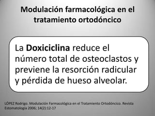Modulación farmacológica en el
tratamiento ortodóncico

La Doxiciclina reduce el
número total de osteoclastos y
previene la resorción radicular
y pérdida de hueso alveolar.
LÓPEZ Rodrigo. Modulación Farmacológica en el Tratamiento Ortodóncico. Revista
Estomatología 2006; 14(2):12-17

 