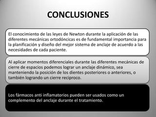 CONCLUSIONES
El conocimiento de las leyes de Newton durante la aplicación de las
diferentes mecánicas ortodóncicas es de fundamental importancia para
la planificación y diseño del mejor sistema de anclaje de acuerdo a las
necesidades de cada paciente.
Al aplicar momentos diferenciales durante las diferentes mecánicas de
cierre de espacios podemos lograr un anclaje dinámico, sea
manteniendo la posición de los dientes posteriores o anteriores, o
también logrando un cierre reciproco.

Los fármacos anti inflamatorios pueden ser usados como un
complemento del anclaje durante el tratamiento.

 