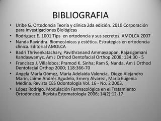 BIBLIOGRAFIA
• Uribe G. Ortodoncia Teoría y clínica 2da edición. 2010 Corporación
para Investigaciones Biológicas
• Rodriguez E. 1001 Tips en ortodoncia y sus secretos. AMOLCA 2007
• Nanda Ravindra. Biomecánicas y estética. Estrategias en ortodoncia
clínica. Editorial AMOLCA
• Badri Thrivenkatachary, Pavithranand Ammayappan, Rajasigamani
Kandaswamyc. Am J Orthod Dentofacial Orthop 2008; 134:30 - 5
• Francisco J. Villalobos; Pramod K. Sinha; Ram S, Nanda. Am J Orthod
Dentofacial Orthop 2000; 118:366-70
• Angela María Gómez, María Adelaida Valencia, Diego Alejandro
Marín, Jaime Andrés Agudelo, Emery Alvarez , María Eugenia
Medina. Revista CES Odontología Vol. 16 - No. 2 2003.
• López Rodrigo. Modulación Farmacológica en el Tratamiento
Ortodóncico. Revista Estomatología 2006; 14(2):12-17

 