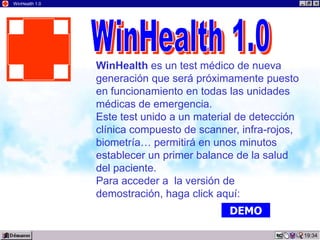 WinHealth 1.0




                WinHealth es un test médico de nueva
                generación que será próximamente puesto
                en funcionamiento en todas las unidades
                médicas de emergencia.
                Este test unido a un material de detección
                clínica compuesto de scanner, infra-rojos,
                biometría… permitirá en unos minutos
                establecer un primer balance de la salud
                del paciente.
                Para acceder a la versión de
                demostración, haga click aquí:
                                           DEMO

                                                             19:34
 