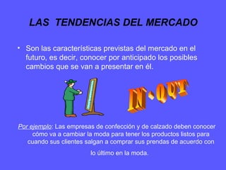 LAS TENDENCIAS DEL MERCADO
• Son las características previstas del mercado en el
futuro, es decir, conocer por anticipado los posibles
cambios que se van a presentar en él.
Por ejemplo: Las empresas de confección y de calzado deben conocer
cómo va a cambiar la moda para tener los productos listos para
cuando sus clientes salgan a comprar sus prendas de acuerdo con
lo último en la moda.
 