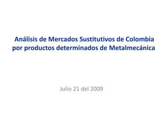 Análisis de Mercados Sustitutivos de Colombia
por productos determinados de Metalmecánica
Julio 21 del 2009
 