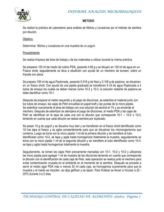 INFORME ANALISIS MICROBIOLOGICOS
TECNOLOGO CONTROL DE CALIDAD DE ALIMENTOS -583802 Página 7
METODO
Se realizó la práctica de Laboratorio para análisis de Mohos y Levaduras por el método de siembra
por dilución.
Objetivo:
Determinar Mohos y Levaduras en una muestra de un yogurt.
Procedimiento
Se realiza limpieza del área de trabajo y de los materiales a utilizar durante la misma práctica.
Se preparan 120 ml de medio de cultivo PDA, pesando 4.68 g y se diluyen en 120 ml de agua en un
Frasco shott, seguidamente se lleva a ebullición con ayuda de un mechero de bunsen, sobre un
trípode con placa.
Se prepara 108 ml de agua Peptonada, pesando 0.918 g de Nacl y 0.108 g de peptona, se disuelven
en un frasco shott. Con ayuda de una pipeta graduada se transfieren 9 ml de agua Peptonada a 2
tubos de ensayo los cuales se deben marcar como 10-2 y 10-3, la solución restante de peptona se
debe identificar como 10-1.
Después de preparar el medio requerido y el juego de diluciones, se esteriliza el material junto con
los tubos de ensayo, las cajas de Petri envueltas en papel kraft y las puntas de la micro pipeta.
Se esteriliza nuevamente el área de trabajo con una solución de alcohol al 1% y se enciende el
mechero. Después de esterilizar se atempera el juego de diluciones, el medio PDA y las cajas de
Petri se identifican en la tapa de cada una con la dilución que corresponde 10-1 ,- 10-2 o 10-3,
teniendo en cuenta que cada dilución se realiza siembra por duplicado.
Se pesan 10 g de yogurt y se disuelve muy bien y se transfieren en el frasco shott identificado como
10-1se tapa el frasco y se agita constantemente para que se disuelvan los microorganismos que
contenía. Luego se toma con la micro pipeta 1 ml de la primera dilución y se transfiere al tubo
Identificado como 10-2, se tapa y agita hasta homogenizar totalmente la muestra, seguidamente se
toma con la micro pipeta 1 ml de la segunda dilución y se transfiere al tubo identificado como 10-3,
se tapa y agita hasta homogenizar totalmente la muestra.
Seguidamente, se toman las cajas Petri previamente marcadas con 10-1, 10-2 y 10-3 y utilizamos
las micro pipeta para agregar 1 ml de muestra de las diluciones teniendo en cuenta que corresponda
la dilución con la identificación de cada caja de Petri, esta operación se realiza junto al mechero para
evitar contaminación cruzada en el ambiente en el momento de la siembra. Después se procede a
servir el medio agar PDA más o menos 20 ml cada caja, se homogeniza suavemente para que la
muestra y el medio se mezclen, se deja gelificar y se tapan. Para finalizar se llevan a Incubar a 22 -
25ºC durante 3 a 5 días.
 