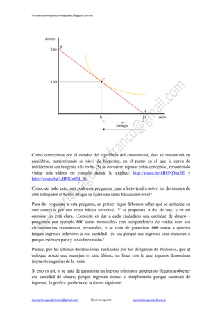 microeconomiajuancarlosaguado.blogspot.com.es 
Juancarlos.aguado.franco@gmail.com @juancaraguado juancarlos.aguado @urjc.es 
Como conocemos por el estudio del equilibrio del consumidor, éste se encontrará en equilibrio, maximizando su nivel de bienestar, en el punto en el que la curva de indiferencia sea tangente a la recta. (Si se necesitan repasar estos conceptos, recomiendo visitar mis vídeos en youtube donde lo explico: http://youtu.be/xBJjNjYctEE y http://youtu.be/LBPICnf3d_0). 
Conocido todo esto, nos podemos preguntar ¿qué efecto tendrá sobre las decisiones de este trabajador el hecho de que se fijara una renta básica universal? 
Para dar respuesta a esta pregunta, en primer lugar debemos saber qué se entiende en este contexto por una renta básica universal. Y la propuesta, a día de hoy, y en mi opinión, no está clara. ¿Consiste en dar a cada ciudadano una cantidad de dinero – pongamos por ejemplo 600 euros mensuales- con independencia de cuáles sean sus circunstancias económicas personales, o se trata de garantizar 600 euros a quienes tengan ingresos inferiores a esa cantidad –ya sea porque sus ingresos sean menores o porque estén en paro y no cobren nada-? 
Parece, por las últimas declaraciones realizadas por los dirigentes de Podemos, que el enfoque actual que manejan es este último, en línea con lo que algunos denominan impuesto negativo de la renta. 
Si esto es así, si se trata de garantizar un ingreso mínimo a quienes no lleguen a obtener esa cantidad de dinero, porque ingresen menos o simplemente porque carezcan de ingresos, la gráfica quedaría de la forma siguiente: 
dinero 
ocio 
A 
B 
280 
160 
14 
6 
C 
trabajo  