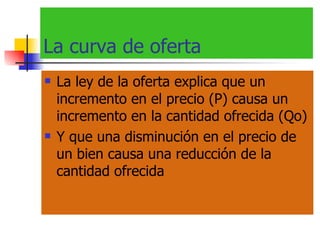 La curva de oferta La ley de la oferta explica que un incremento en el precio (P) causa un incremento en la cantidad ofrecida (Qo) Y que una disminución en  el precio de un bien causa una reducción de la cantidad ofrecida 
