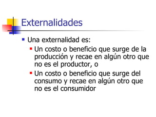 Externalidades Una externalidad es: Un costo o beneficio que surge de la producción y recae en algún otro que no es el productor, o Un costo o beneficio que surge del consumo y recae en algún otro que no es el consumidor 