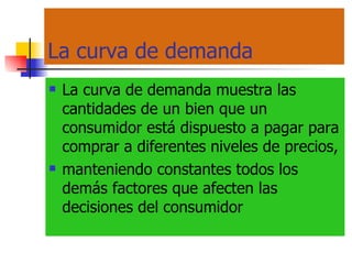La curva de demanda La curva de demanda muestra las cantidades de un bien que un consumidor está dispuesto a pagar para comprar a diferentes niveles de precios, manteniendo constantes todos los demás factores que afecten las decisiones del consumidor 