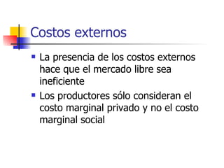 Costos externos La presencia de los costos externos hace que el mercado libre sea ineficiente Los productores sólo consideran el costo marginal privado y no el costo marginal social 