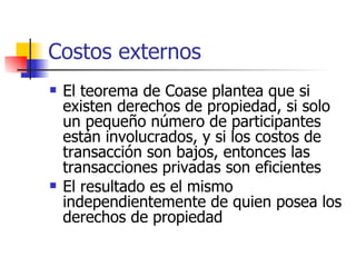 Costos externos El teorema de Coase plantea que si existen derechos de propiedad, si solo un pequeño número de participantes están involucrados, y si los costos de transacción son bajos, entonces las transacciones privadas son eficientes El resultado es el mismo independientemente de quien posea los derechos de propiedad 