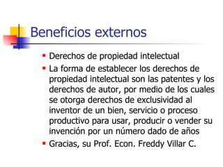Beneficios externos Derechos de propiedad intelectual   La forma de establecer los derechos de propiedad intelectual son las patentes y los  derechos  de autor, por medio de los cuales se otorga derechos de exclusividad al inventor de un bien, servicio o proceso productivo para usar, producir o vender su invención por un número dado de años Gracias, su Prof. Econ. Freddy Villar C. 
