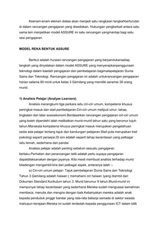Keenam-enam elemen diatas akan menjadi satu rangkaian langkahberturutan
di dalam rancangan pengajaran yang disediakan. Hubungan yangberkait antara satu
sama lain menjadikan model ASSURE ini satu rancangan yangmantap bagi satu
sesi pengajaran.
MODEL REKA BENTUK ASSURE
Berikut adalah huraian rancangan pengajaran yang berpandukansetiap
langkah yang dinyatakan dalam model ASSURE yang menyerapkanpenggunaan
teknologi dalam kaedah pengajaran dan pembelajaran bagimatapelajaran Dunia
Sains dan Teknologi. Rancangan pengajaran ini adalah untukrancangan pengajaran
harian selama 60 minit untuk kelas 3 Gemilang yang memiliki seramai 38 orang
murid.
1) Analisis Pelajar (Analyze Learners)
Analisis merangkumi tiga perkara iaitu ciri-ciri umum, kompetensi khusus
peringkat masuk dan stail pembelajaran.Ciri-ciri umum meliputi umur, tahap,
tingkatan dan latar sosioekonomi.Berdasarkan rancangan pengajaran ciri-ciri umum
yang boleh diperolehi ialah melibatkan murid-murid tahun satu yang berumur tujuh
tahun.Manakala kompetensi khusus peringkat masuk merupakan pengetahuan
sedia ada pelajar tentang tajuk dan kandungan pelajaran.Stail pula merupakan trait
psikologi seperti persepsi.Di sini adalah seperti tahap kecerdasan yang pelbagai
iaitu lemah, sederhana dan pandai.
Analisis pelajar adalah penting sebelum sesuatu pengajaran
berlaku.Perhatian dan perancangan teliti adalah perlu supaya pengajaran
dapatdilaksanakan dengan jayanya. Kita mesti membuat analisis terhadap murid
kitadengan mengambil kira dari pelbagai aspek, antaranya ialah :-
a) Ciri-ciri umum pelajar- Tajuk pembelajaran Dunia Sains dan Teknologi
Tahun 3 Gemilang adalah haiwan ( memahami ciri haiwan )yang diambil dari
Dokumen Standard Kurikulum tahun 3. Murid berumur 9 tahun.Murid-murid ini
mempunyai tahap kecerdasan yang sederhana.Mereka sudah menguasai kemahiran
membaca, menulis dan mengira dengan baik.Kebanyakan mereka adalah anak
kepada penduduk pinggir bandar yang rata-rata bekerja samada di sektor swasta
mahupun kerajaan.Mereka ini sudah terdedah kepada penggunaan ICT dalam bilik
 