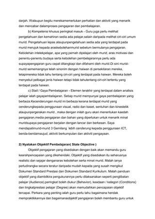 darjah. Walaupun begitu merekamemerlukan perhatian dan aktiviti yang menarik
dan mencabar dalamproses pengajaran dan pembelajaran.
b) Kompetensi khusus peringkat masuk - Guru juga perlu melihat
pengetahuan dan kemahiran sedia ada pelajar,selain daripada melihat ciri-ciri umum
murid. Pengetahuan lepas ataupunpengetahuan sedia ada yang terdapat pada
murid merujuk kepada araskebolehanmurid sebelum bermulanya pengajaran.
Kebolehan intelekpelajar, apa yang pernah dipelajari oleh murid, aras motivasi dan
penentu-penentu budaya serta kebolehan pembelajarannya perlu ada
supayapengajaran guru cepat ditangkapi dan difahami oleh murid.Di sini murid-
murid sememangnya telah sinonim dengan haiwan di persekitaran mereka,
tetapimereka tidak tahu tentang ciri-ciri yang terdapat pada haiwan. Mereka boleh
menyebut pelbagai jenis haiwan tetapi tidak tahutentang ciri-ciri tertentu yang
terdapat pada haiwan.
c) Stail / Gaya Pembelajaran - Elemen terakhir yang terdapat dalam analisis
pelajar ialah gayapembelajaran. Setiap murid mempunyai gaya pembelajaran yang
berbeza.Kecenderungan murid ini berbeza kerana terdapat murid yang
cenderungkepada penggunaan visual, radio dan kaset, sentuhan dan kinestetik
ataupunpergerakan murid , maka dengan inilah guru akan menentukan kaedah
pengajaran,media pengajaran dan bahan yang diperlukan untuk menarik minat
muridsupaya pengajaran berjalan dengan lancar dan berkesan. Saya
mendapatimurid-murid 3 Gemilang lebih cenderung kepada penggunaan ICT,
benda-bendamaujud, aktiviti berkumpulan dan aktiviti pengayaan.
2) Nyatakan Objektif Pembelajaran( State Objective )
Objektif pengajaran yang disediakan dengan baik akan memandu guru
kearahpencapaian yang dikehendaki. Objektif yang disediakan itu seharusnya
realistic dan sejajar denganaras kebolehan serta minat murid. Malah ianya
perludirangka secara teratur daripada mudah kepada yang susah mengikut
Dokumen Standard Prestasi dan Dokumen Standard Kurikulum. Malah panduan
objektif yang diambilkira pengukurannya perlu dilaksanakan seperti penglibatan
pelajar (Audience),peringkat boleh diukur (Behavior), keadaan / kategori (Conditions)
dan tingkatprestasi pelajar (Degree) akan memudahkan pencapaian objektif
tercapai. Perkara yang penting ialah guru perlu tahu bagaimana hendak
mempraktikkannya dan bagaimanaobjektif pengajaran boleh membantu guru untuk
 